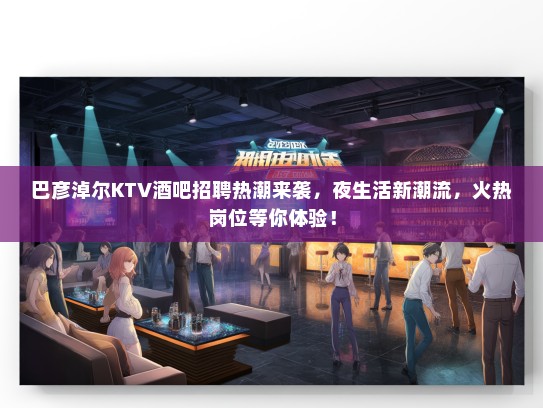 巴彦淖尔KTV酒吧招聘热潮来袭,夜生活新潮流,火热岗位等你体验! 巴彦淖尔KTV酒吧招聘热潮来袭,夜生活新潮流,火热岗位等你体验!