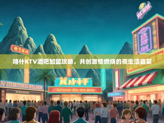 喀什KTV酒吧加盟攻略，共创激情燃烧的夜生活盛宴