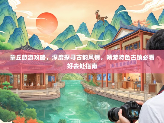 章丘旅游攻略，深度探寻古韵风情，畅游特色古镇必看好去处指南