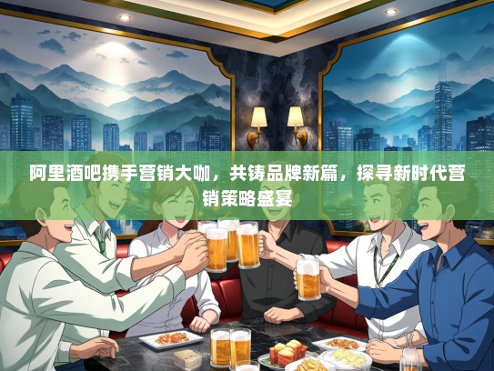 阿里酒吧携手营销大咖，共铸品牌新篇，探寻新时代营销策略盛宴