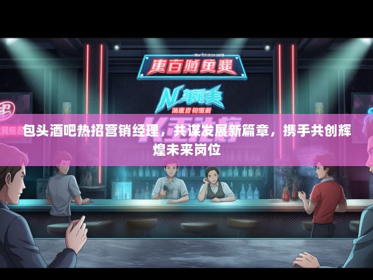 包头酒吧热招营销经理，共谋发展新篇章，携手共创辉煌未来岗位