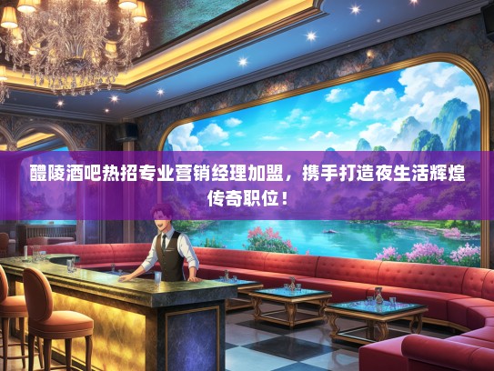 醴陵酒吧热招专业营销经理加盟，携手打造夜生活辉煌传奇职位！