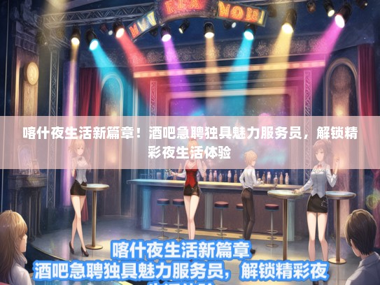 喀什夜生活新篇章！酒吧急聘独具魅力服务员，解锁精彩夜生活体验