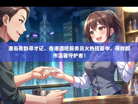 港岛夜韵寻才记，香港酒吧服务员火热招募中，寻找都市温馨守护者！