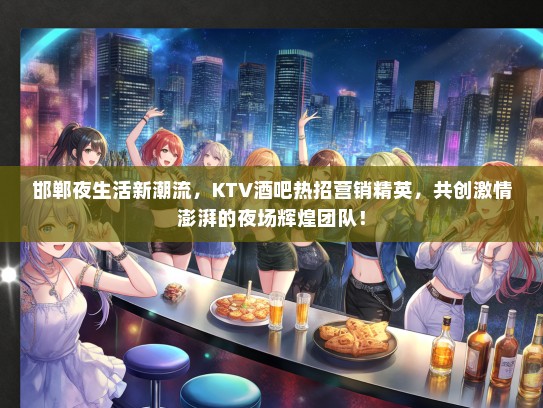 邯郸夜生活新潮流，KTV酒吧热招营销精英，共创激情澎湃的夜场辉煌团队！