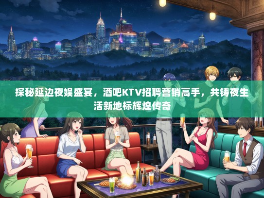 探秘延边夜娱盛宴，酒吧KTV招聘营销高手，共铸夜生活新地标辉煌传奇