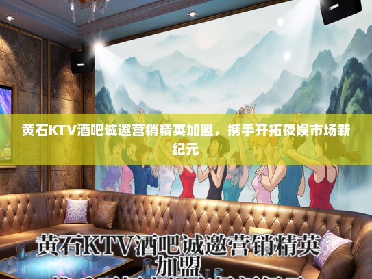 黄石KTV酒吧诚邀营销精英加盟，携手开拓夜娱市场新纪元