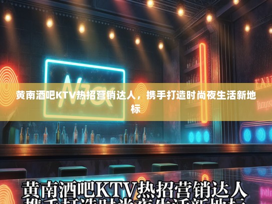 黄南酒吧KTV热招营销达人，携手打造时尚夜生活新地标