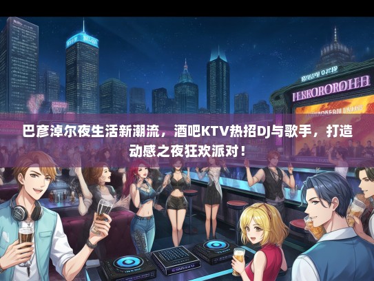 巴彦淖尔夜生活新潮流，酒吧KTV热招DJ与歌手，打造动感之夜狂欢派对！
