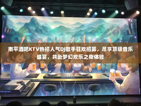 南平酒吧KTV热招人气DJ歌手狂欢招募，尽享顶级音乐盛宴，共赴梦幻欢乐之夜体验