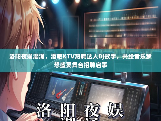 洛阳夜娱潮涌，酒吧KTV热聘达人DJ歌手，共绘音乐梦想盛宴舞台招聘启事