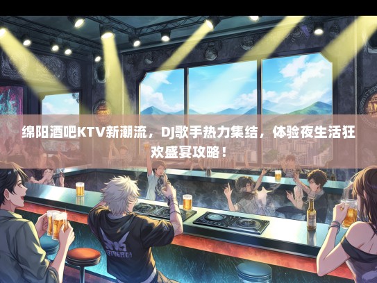 绵阳酒吧KTV新潮流，DJ歌手热力集结，体验夜生活狂欢盛宴攻略！