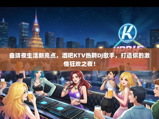 曲靖夜生活新亮点，酒吧KTV热聘DJ歌手，打造你的激情狂欢之夜！