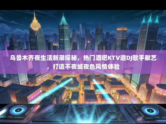 乌鲁木齐夜生活新潮探秘，热门酒吧KTV邀DJ歌手献艺，打造不夜城夜色风情体验