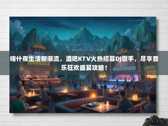 喀什夜生活新潮流，酒吧KTV火热招募DJ歌手，尽享音乐狂欢盛宴攻略！