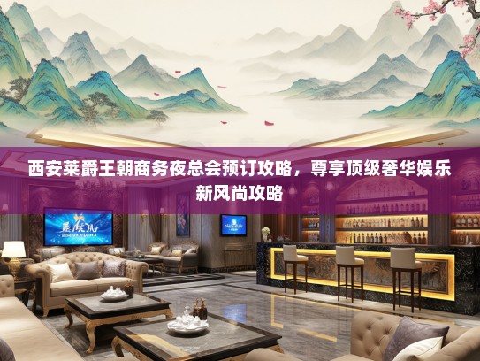 西安莱爵王朝商务夜总会预订攻略，尊享顶级奢华娱乐新风尚攻略