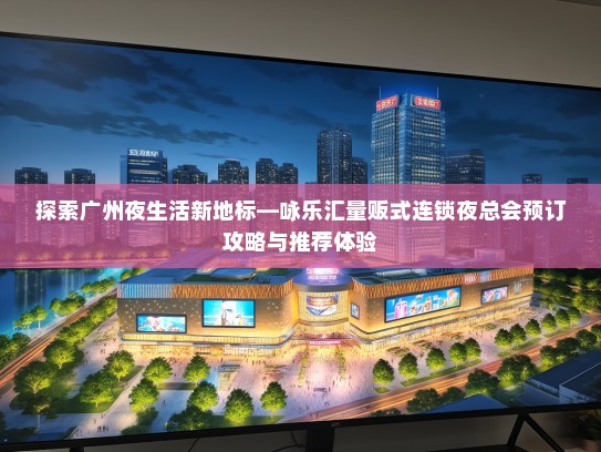 探索广州夜生活新地标—咏乐汇量贩式连锁夜总会预订攻略与推荐体验