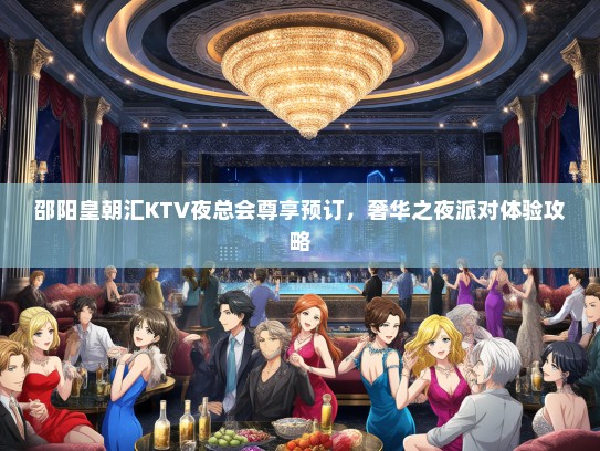 邵阳皇朝汇KTV夜总会尊享预订，奢华之夜派对体验攻略