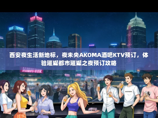 西安夜生活新地标，夜未央AKOMA酒吧KTV预订，体验璀璨都市璀璨之夜预订攻略