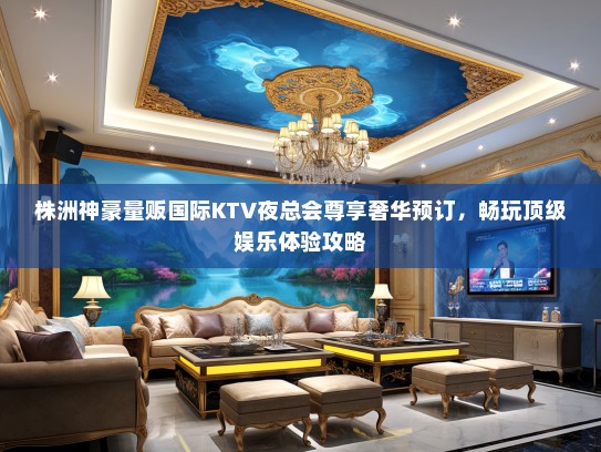 株洲神豪量贩国际KTV夜总会尊享奢华预订，畅玩顶级娱乐体验攻略