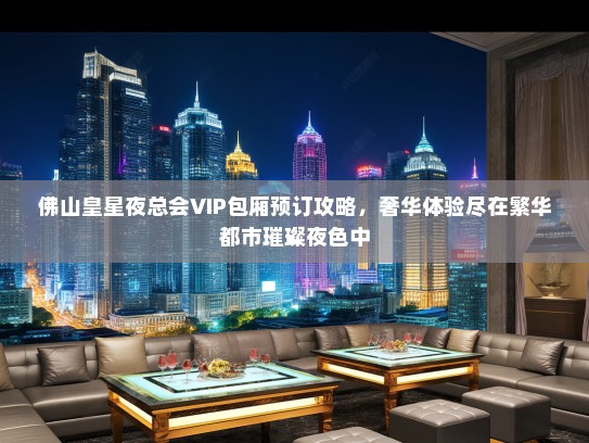 佛山皇星夜总会VIP包厢预订攻略，奢华体验尽在繁华都市璀璨夜色中