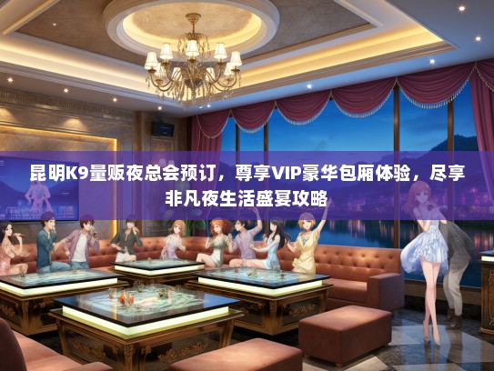昆明K9量贩夜总会预订，尊享VIP豪华包厢体验，尽享非凡夜生活盛宴攻略