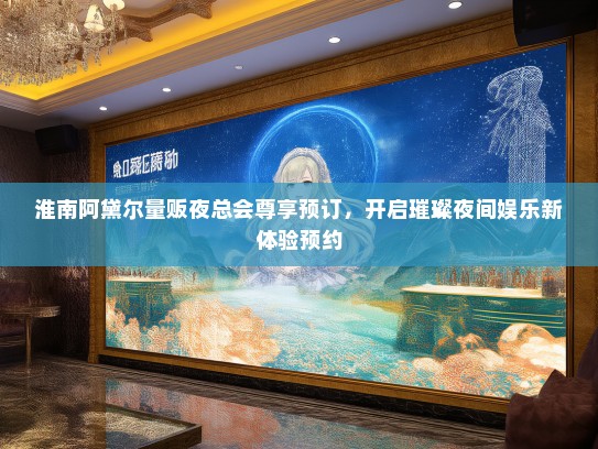 淮南阿黛尔量贩夜总会尊享预订，开启璀璨夜间娱乐新体验预约