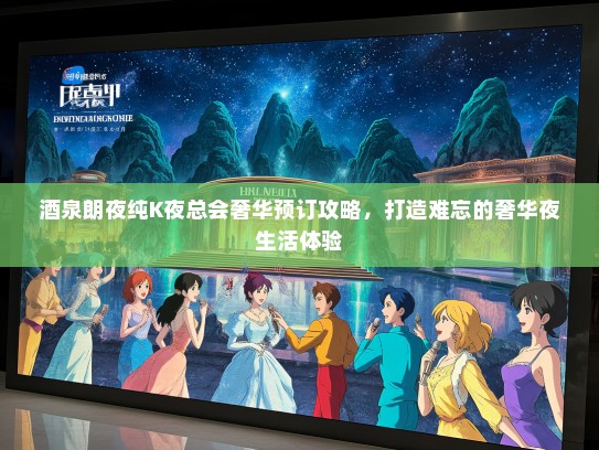 酒泉朗夜纯K夜总会奢华预订攻略，打造难忘的奢华夜生活体验