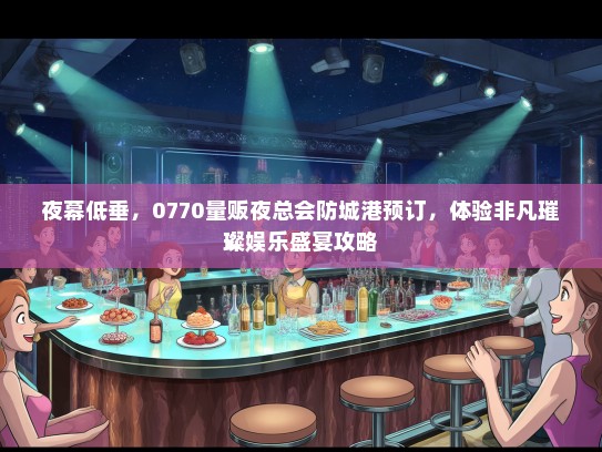 夜幕低垂，0770量贩夜总会防城港预订，体验非凡璀璨娱乐盛宴攻略