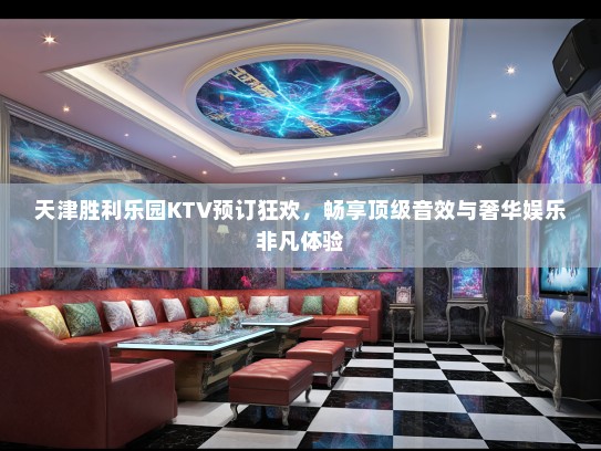 天津胜利乐园KTV预订狂欢，畅享顶级音效与奢华娱乐非凡体验