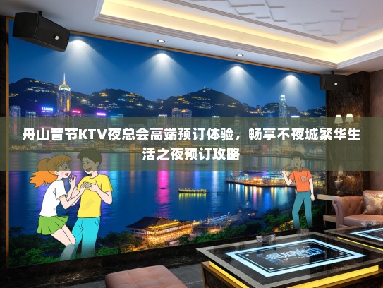 舟山音节KTV夜总会高端预订体验，畅享不夜城繁华生活之夜预订攻略