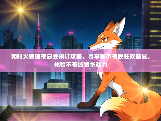 朝阳火狐狸夜总会预订攻略，尊享都市夜晚狂欢盛宴，体验不夜城繁华魅力