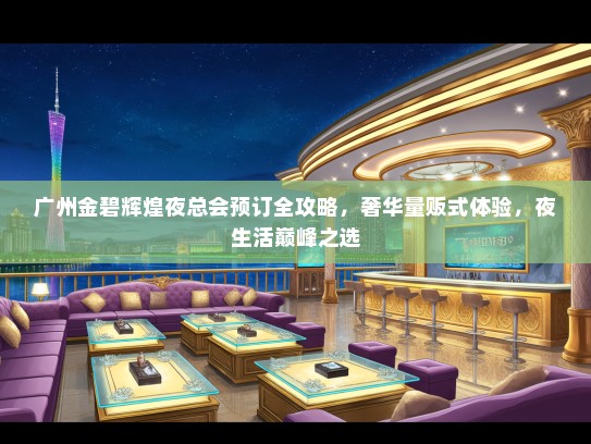 广州金碧辉煌夜总会预订全攻略，奢华量贩式体验，夜生活巅峰之选