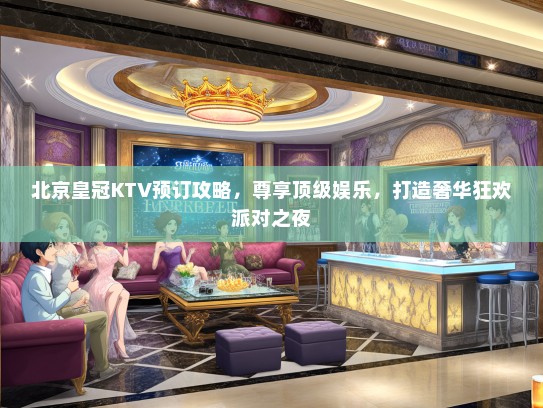 北京皇冠KTV预订攻略，尊享顶级娱乐，打造奢华狂欢派对之夜