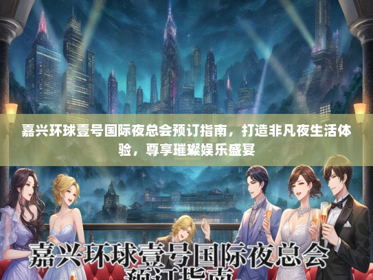 嘉兴环球壹号国际夜总会预订指南，打造非凡夜生活体验，尊享璀璨娱乐盛宴