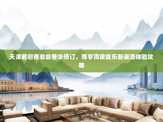 天津君启夜总会奢华预订，尊享顶级娱乐新潮流体验攻略