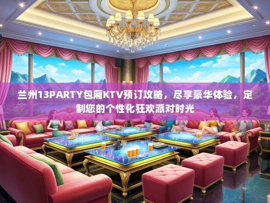 兰州13PARTY包厢KTV预订攻略，尽享豪华体验，定制您的个性化狂欢派对时光