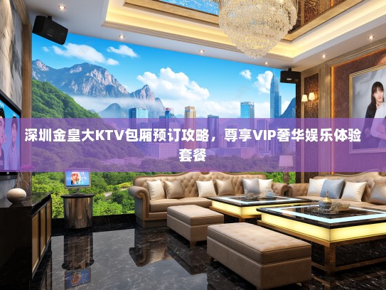 深圳金皇大KTV包厢预订攻略，尊享VIP奢华娱乐体验套餐