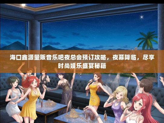 海口鑫源量贩音乐吧夜总会预订攻略，夜幕降临，尽享时尚娱乐盛宴秘籍