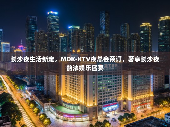 长沙夜生活新宠，MOK-KTV夜总会预订，奢享长沙夜韵浓娱乐盛宴