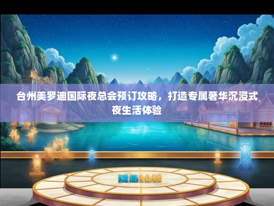 台州美罗迪国际夜总会预订攻略，打造专属奢华沉浸式夜生活体验