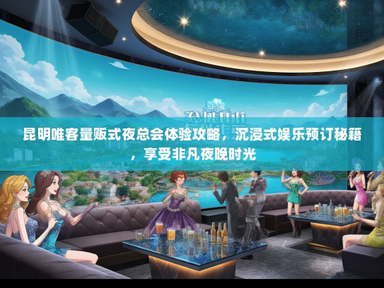 昆明唯客量贩式夜总会体验攻略，沉浸式娱乐预订秘籍，享受非凡夜晚时光