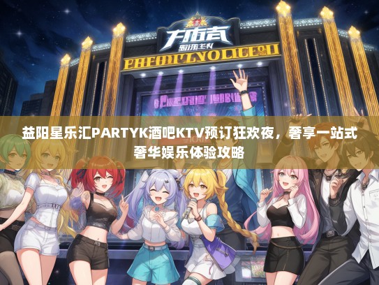 益阳星乐汇PARTYK酒吧KTV预订狂欢夜，奢享一站式奢华娱乐体验攻略