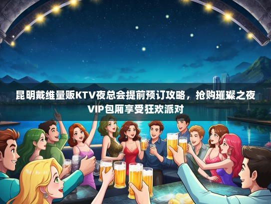 昆明戴维量贩KTV夜总会提前预订攻略，抢购璀璨之夜VIP包厢享受狂欢派对