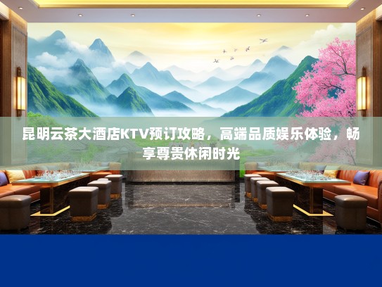 昆明云茶大酒店KTV预订攻略，高端品质娱乐体验，畅享尊贵休闲时光