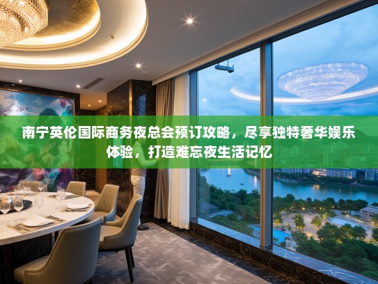 南宁英伦国际商务夜总会预订攻略，尽享独特奢华娱乐体验，打造难忘夜生活记忆