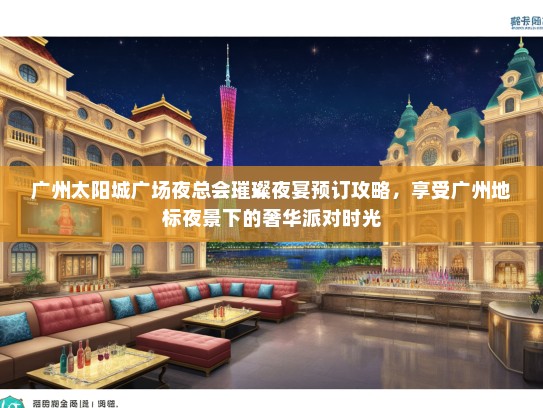 广州太阳城广场夜总会璀璨夜宴预订攻略，享受广州地标夜景下的奢华派对时光