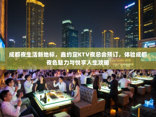 成都夜生活新地标，鑫约定KTV夜总会预订，体验成都夜色魅力与悦享人生攻略
