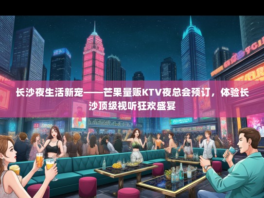 长沙夜生活新宠——芒果量贩KTV夜总会预订，体验长沙顶级视听狂欢盛宴