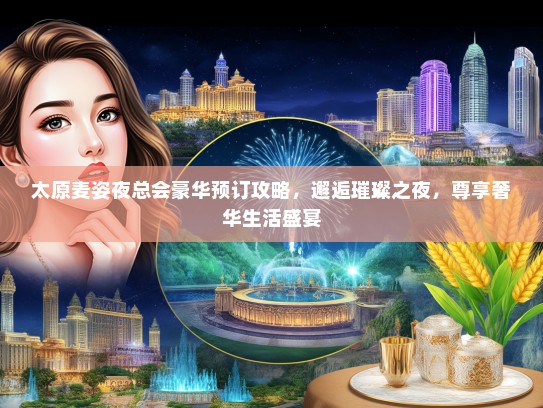 太原麦姿夜总会豪华预订攻略，邂逅璀璨之夜，尊享奢华生活盛宴